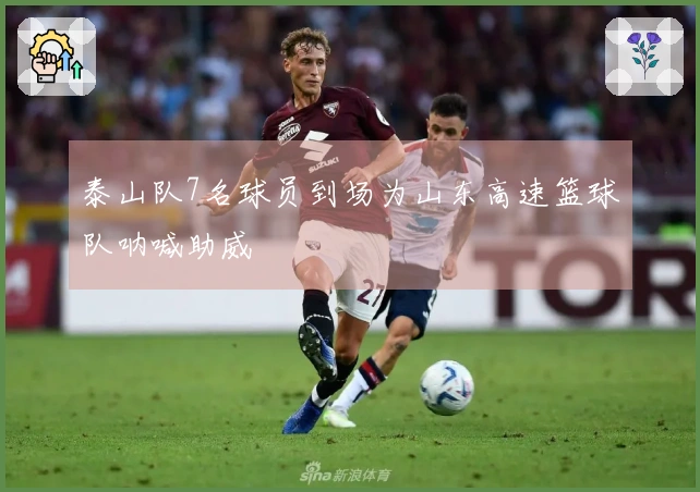 泰山队7名球员到场为山东高速篮球队呐喊助威