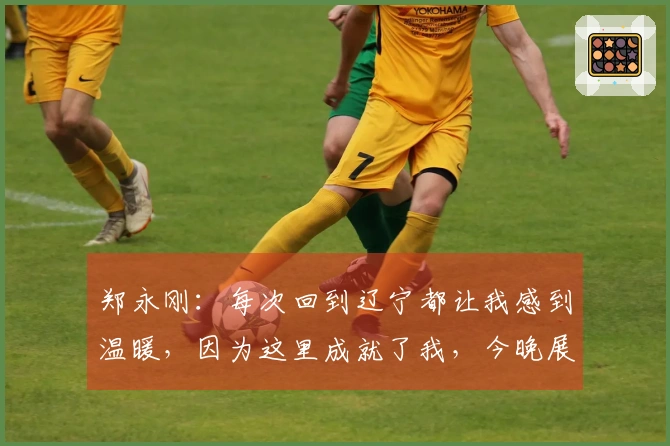 郑永刚：每次回到辽宁都让我感到温暖，因为这里成就了我，今晚展现团队默契至关重要