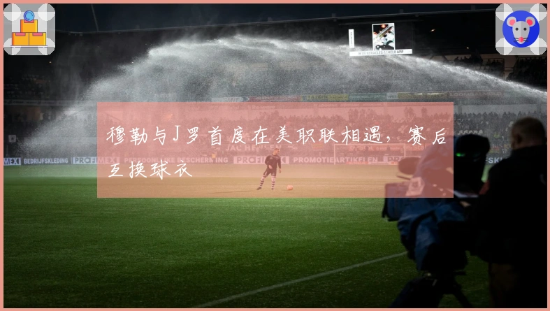 穆勒与J罗首度在美职联相遇，赛后互换球衣