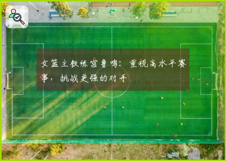 女篮主教练宫鲁鸣：重视高水平赛事，挑战更强的对手
