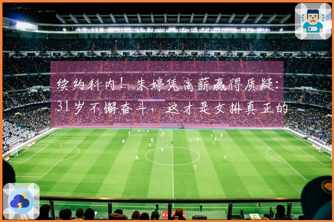 续约科内！朱婷凭高薪赢得质疑：31岁不懈奋斗，这才是女排真正的传奇