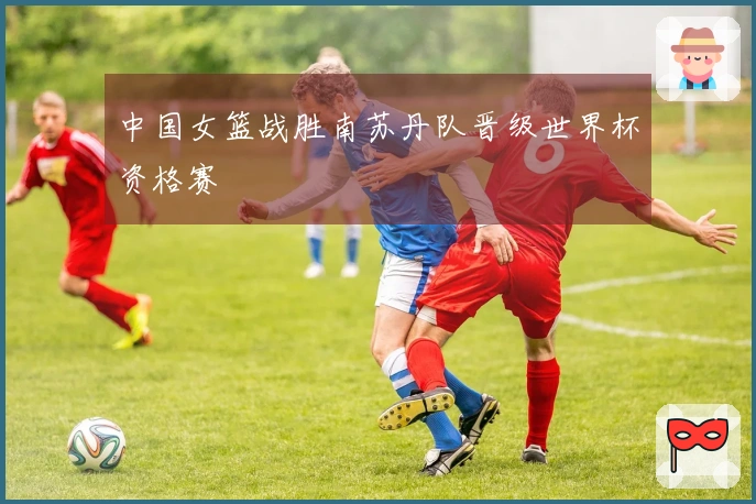 中国女篮战胜南苏丹队晋级世界杯资格赛