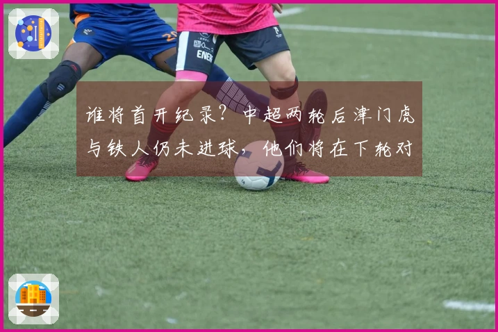 谁将首开纪录？中超两轮后津门虎与铁人仍未进球，他们将在下轮对决。