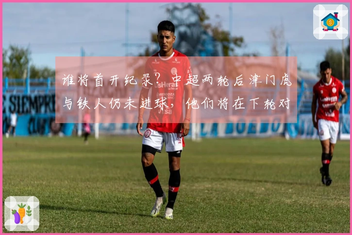 谁将首开纪录？中超两轮后津门虎与铁人仍未进球，他们将在下轮对决。