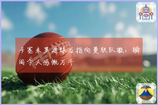 卡塞米罗进球后指向曼联队徽，瞬间令人感慨万千