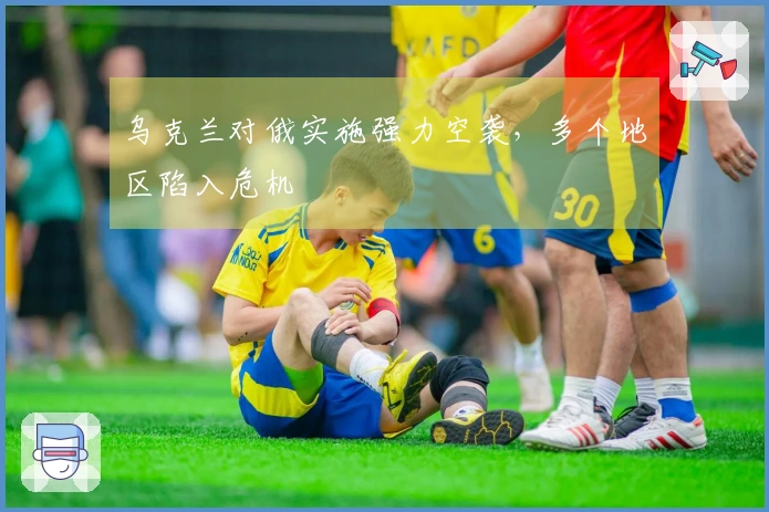 乌克兰对俄实施强力空袭，多个地区陷入危机