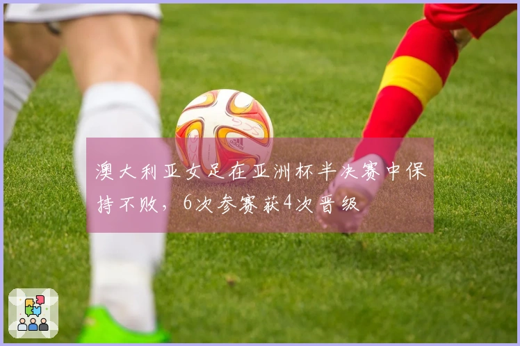 澳大利亚女足在亚洲杯半决赛中保持不败，6次参赛获4次晋级